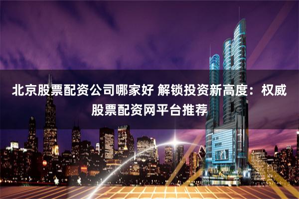 北京股票配资公司哪家好 解锁投资新高度：权威股票配资网平台推荐