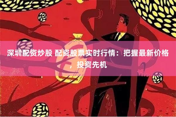 深圳配资炒股 配资股票实时行情：把握最新价格，投资先机