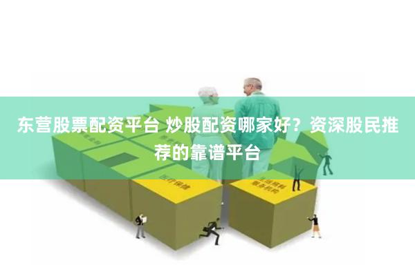 东营股票配资平台 炒股配资哪家好？资深股民推荐的靠谱平台