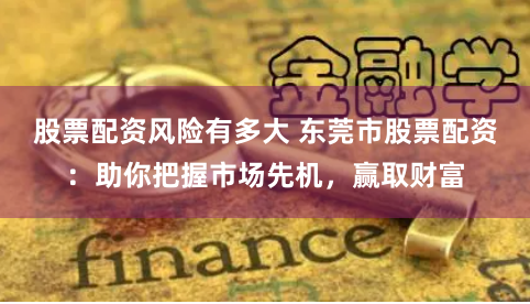 股票配资风险有多大 东莞市股票配资：助你把握市场先机，赢取财富
