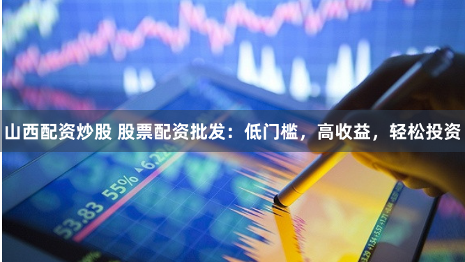 山西配资炒股 股票配资批发：低门槛，高收益，轻松投资