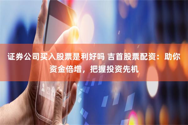 证券公司买入股票是利好吗 吉首股票配资：助你资金倍增，把握投资先机