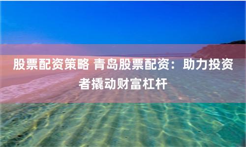 股票配资策略 青岛股票配资：助力投资者撬动财富杠杆